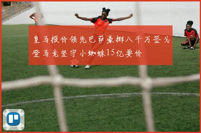 皇马报价领先巴萨豪掷八千万签戈登马竞坚守小蜘蛛15亿要价