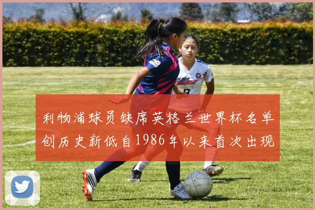 利物浦球员缺席英格兰世界杯名单创历史新低自1986年以来首次出现