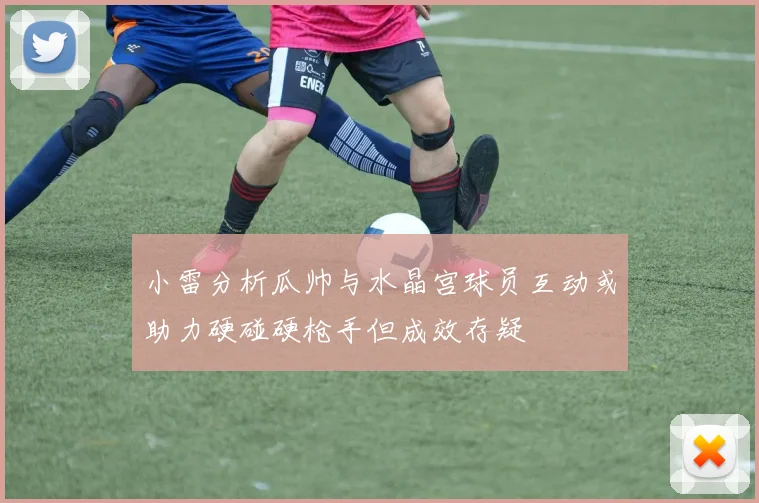 小雷分析瓜帅与水晶宫球员互动或助力硬碰硬枪手但成效存疑