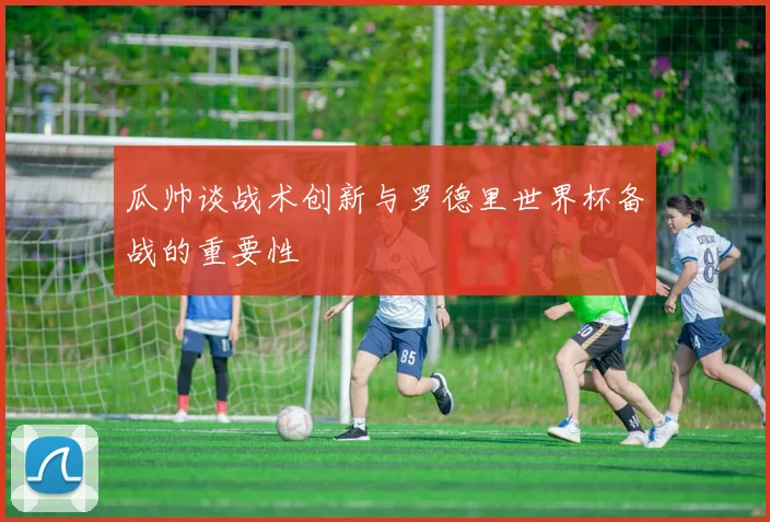 瓜帅谈战术创新与罗德里世界杯备战的重要性