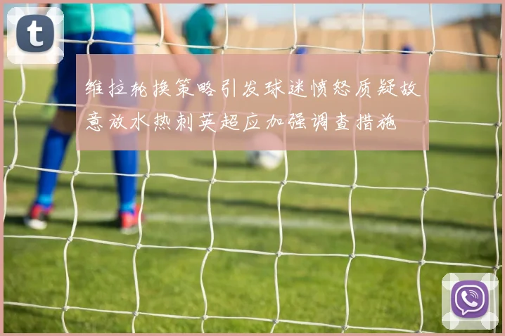 维拉轮换策略引发球迷愤怒质疑故意放水热刺英超应加强调查措施