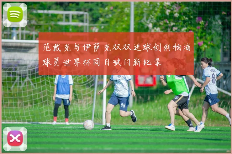 范戴克与伊萨克双双进球创利物浦球员世界杯同日破门新纪录