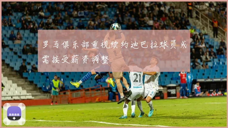 罗马俱乐部重视续约迪巴拉球员或需接受薪资调整