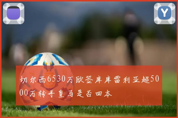 切尔西6530万欧签库库雷利亚超5000万转手皇马是否回本