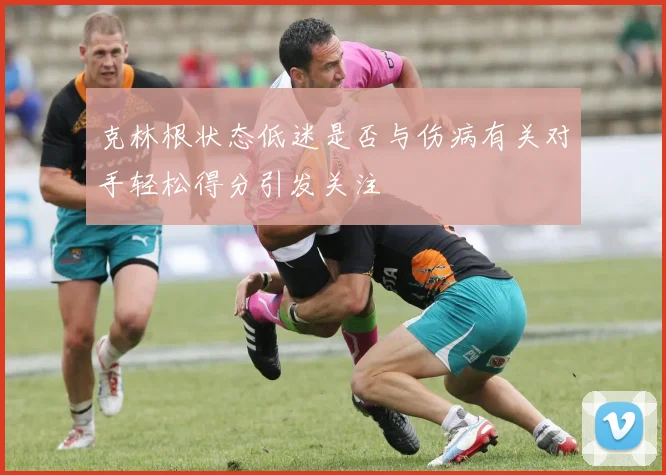 克林根状态低迷是否与伤病有关对手轻松得分引发关注