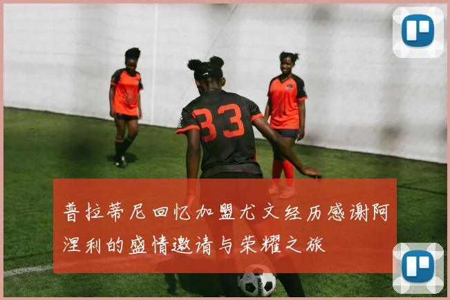 普拉蒂尼回忆加盟尤文经历感谢阿涅利的盛情邀请与荣耀之旅