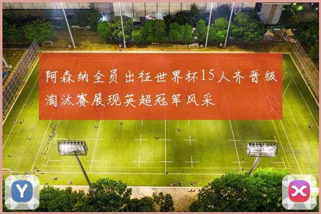 阿森纳全员出征世界杯15人齐晋级淘汰赛展现英超冠军风采