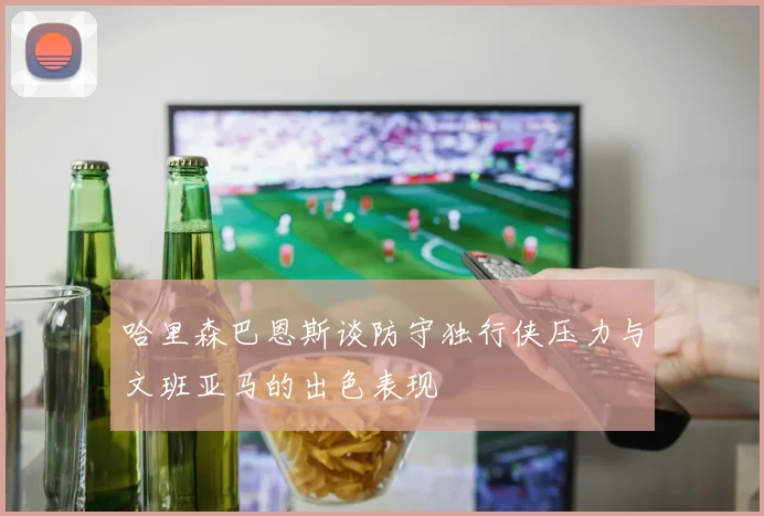 哈里森巴恩斯谈防守独行侠压力与文班亚马的出色表现