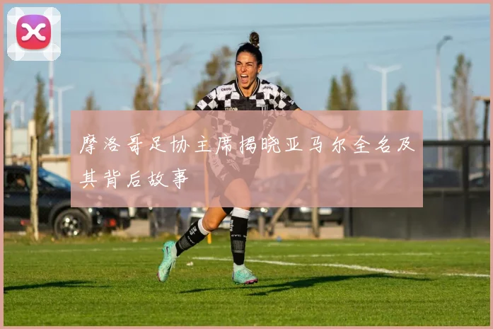 摩洛哥足协主席揭晓亚马尔全名及其背后故事
