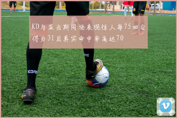 KD与亚当斯同场表现惊人每75回合得分31且真实命中率高达70