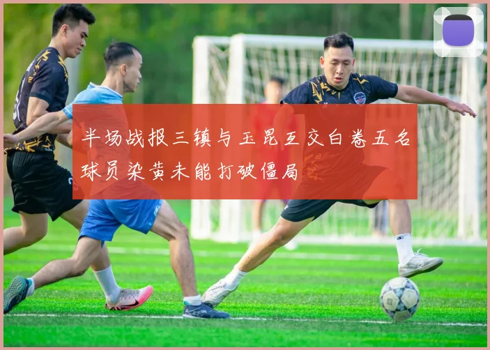 半场战报三镇与玉昆互交白卷五名球员染黄未能打破僵局