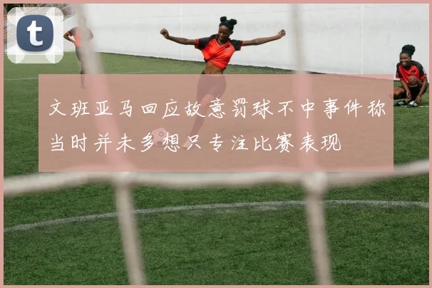 文班亚马回应故意罚球不中事件称当时并未多想只专注比赛表现
