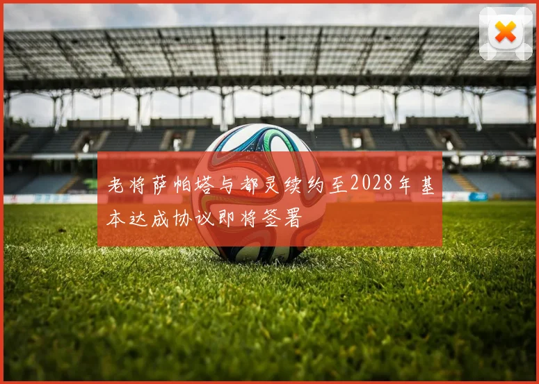 老将萨帕塔与都灵续约至2028年基本达成协议即将签署