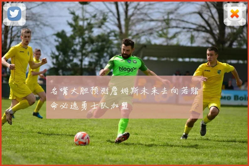 名嘴大胆预测詹姆斯未来去向若赌命必选勇士队加盟