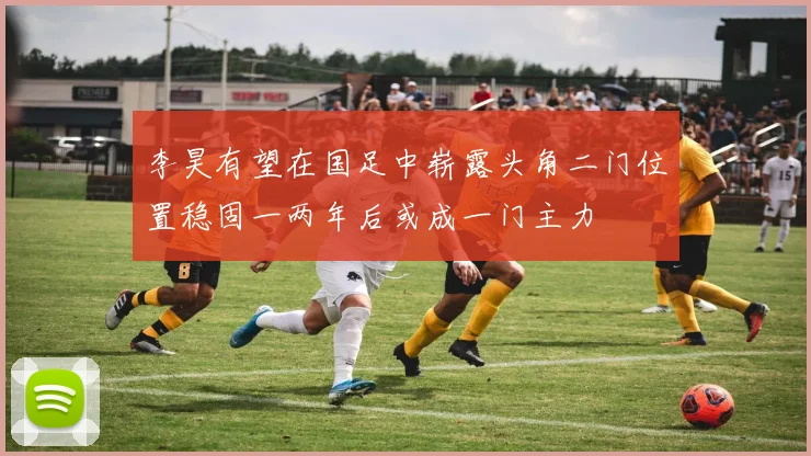 李昊有望在国足中崭露头角二门位置稳固一两年后或成一门主力