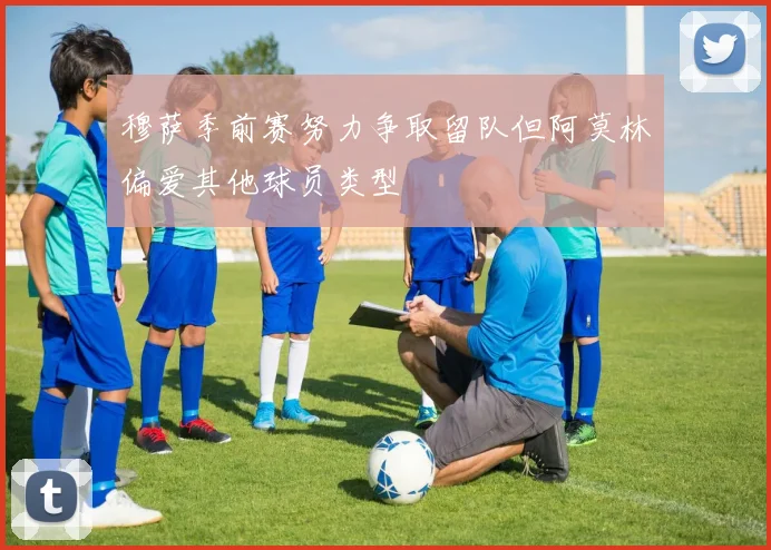 穆萨季前赛努力争取留队但阿莫林偏爱其他球员类型