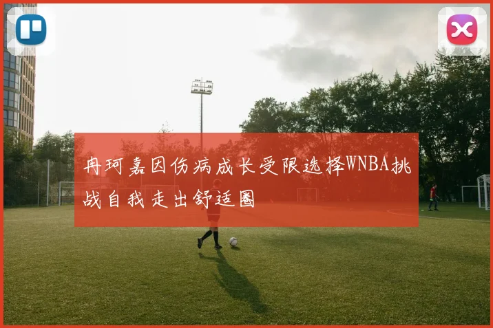 冉珂嘉因伤病成长受限选择WNBA挑战自我走出舒适圈
