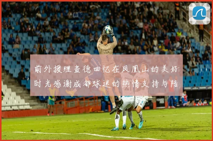 前外援理查德回忆在凤凰山的美好时光感谢成都球迷的热情支持与陪伴
